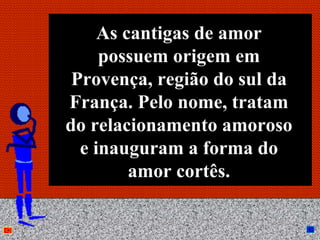 As cantigas de amor
     possuem origem em
 Provença, região do sul da
França. Pelo nome, tratam
do relacionamento amoroso
  e inauguram a forma do
         amor cortês.

         Anna Beatriz         20
 