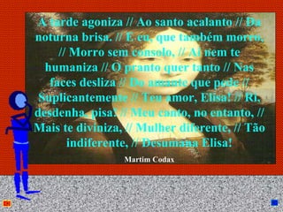 A tarde agoniza // Ao santo acalanto // Da
noturna brisa. // E eu, que também morro,
     // Morro sem consolo, // Aí nem te
  humaniza // O pranto quer tanto // Nas
   faces desliza // Do amante que pede //
 Suplicantemente // Teu amor, Elisa! // Ri,
desdenha, pisa! // Meu canto, no entanto, //
Mais te diviniza, // Mulher diferente, // Tão
       indiferente, // Desumana Elisa!
                 Martim Codax



                 Anna Beatriz               23
 