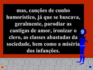 mas, canções de cunho
humorístico, já que se buscava,
    geralmente, parodiar as
 cantigas de amor, ironizar o
 clero, as classes abastadas da
sociedade, bem como a miséria
         dos infanções.

              Anna Beatriz        26
 