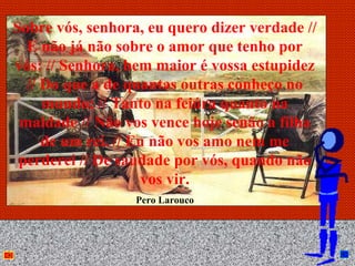 Sobre vós, senhora, eu quero dizer verdade //
  E não já não sobre o amor que tenho por
vós: // Senhora, bem maior é vossa estupidez
  // Do que a de quantas outras conheço no
     mundo; // Tanto na feiúra quanto na
 maldade // Não vos vence hoje senão a filha
     de um rei. // Eu não vos amo nem me
 perderei // De saudade por vós, quando não
                     vos vir.
                  Pero Larouco



                      Anna Beatriz              27
 