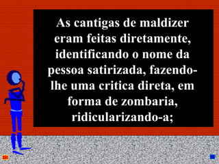 As cantigas de maldizer
 eram feitas diretamente,
 identificando o nome da
pessoa satirizada, fazendo-
lhe uma critica direta, em
   forma de zombaria,
    ridicularizando-a;

        Anna Beatriz          29
 
