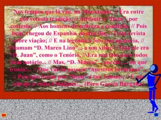 Nos tempos que lá vão, na Monarquia, // Era entre
     nós vetusta tradição, // Atribuir o “Dom”, por
cortesia, // Aos homens de nobreza e condição. // Pois
 bem, chegou de Espanha, noutro dia, // Uma revista
  sobre viação; // E na legenda à foto que aparecia, //
Chamam “D. Marco Lino”... a um vilão! // Que ele era
“D. Juan”, como o Tenório, // Era um fato para todos
 bem notório... // Mas, “D. Marco”... porém, ... oh que
ironia!... // Que vão lá passear “nuestros hermanos”...
  // Pois que tratar por “Dom” a tais fulanos, // É um
  ultraje à velha Fidalguia!... (Pero Garcia Burgalés)



                        Anna Beatriz                  31
 