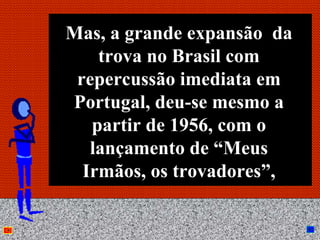 Mas, a grande expansão da
    trova no Brasil com
 repercussão imediata em
Portugal, deu-se mesmo a
   partir de 1956, com o
   lançamento de “Meus
  Irmãos, os trovadores”,

        Anna Beatriz        36
 