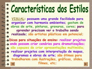 VISUAL: possuem uma grande facilidade para
 organizar com harmonia ambientes; gostam de
 obras de arte, pinturas, gravuras, cores; para
    aprender precisam ver o trabalho sendo
 realizado; são artistas plásticos em potencial;
Dicas para situações de ensino: realizar projetos
onde possam criar cenários para dramatizações;
 são capazes de criar apresentações multimídia;
 realizar projetos com interpretação de mapas,
   diagramas e obras de arte; são ótimos para
  trabalharem com ilustrações, gráficos, slides,
                   filmes, etc;
 