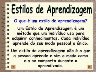 O que é um estilo de aprendizagem?
  Um Estilo de Aprendizagem é um
  método que um indivíduo usa para
adquirir conhecimentos. Cada indivíduo
aprende do seu modo pessoal e único.
Um estilo de aprendizagem não é o que
 a pessoa aprende e sim o modo como
      ela se comporta durante o
             aprendizado.
 
