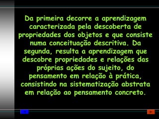 Da primeira decorre a aprendizagem
    caracterizada pela descoberta de
propriedades dos objetos e que consiste
    numa conceituação descritiva. Da
  segunda, resulta a aprendizagem que
 descobre propriedades e relações das
      próprias ações do sujeito, do
   pensamento em relação à prática,
 consistindo na sistematização abstrata
  em relação ao pensamento concreto.
 