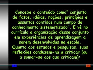 Concebe o conteúdo como” conjunto
 de fatos, idéias, noções, princípios e
   assuntos contidos num campo de
conhecimento sistematizado”. E vê no
currículo a organização desse conjunto
  em experiências de aprendizagem a
    serem desenvolvidas na escola.
Quanto aos estudos e pesquisas, suas
 reflexões conduzem-na a criticar (ou
     a somar-se aos que criticam):
 