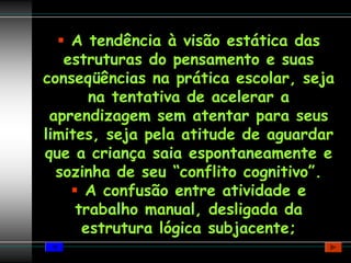 A tendência à visão estática das
   estruturas do pensamento e suas
conseqüências na prática escolar, seja
       na tentativa de acelerar a
 aprendizagem sem atentar para seus
limites, seja pela atitude de aguardar
que a criança saia espontaneamente e
  sozinha de seu “conflito cognitivo”.
      A confusão entre atividade e
     trabalho manual, desligada da
      estrutura lógica subjacente;
 