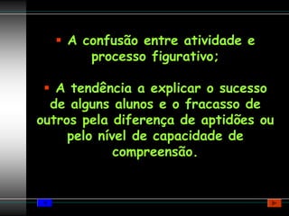 A confusão entre atividade e
       processo figurativo;

   A tendência a explicar o sucesso
  de alguns alunos e o fracasso de
outros pela diferença de aptidões ou
     pelo nível de capacidade de
             compreensão.
 