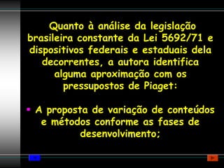 Quanto à análise da legislação
brasileira constante da Lei 5692/71 e
dispositivos federais e estaduais dela
   decorrentes, a autora identifica
      alguma aproximação com os
        pressupostos de Piaget:

 A proposta de variação de conteúdos
  e métodos conforme as fases de
          desenvolvimento;
 