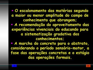 O escalonamento das matérias segundo
a maior ou menor amplitude do campo de
      conhecimento que abrangem;
  A recomendação do aproveitamento das
experiências vivenciais do educando para
     a sistematização gradativa dos
             conhecimentos;
  A marcha do concreto para o abstrato,
considerando o período sensório-motor, a
fase das operações concretas e o estágio
         das operações formais.
 