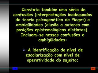 Constata também uma série de
confusões (interpretações inadequadas
 da teoria psicogenética de Piaget) e
 ambigüidades (alusão a autores com
 posições epistemológicas distintas).
    Incluem-se nessas confusões e
            ambigüidades:

      A identificação de nível de
     escolarização com nível de
      operatividade do sujeito;
 