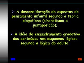 A desconsideração de aspectos do
pensamento infantil segundo a teoria
     piagetiana (sincretismo e
          justaposição);

 A idéia de enquadramento gradativo
dos conteúdos nos esquemas lógicos
    segundo a lógica do adulto.
 
