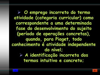 O emprego incorreto do termo
 atividade (categoria curricular) como
  correspondente a uma determinada
  fase do desenvolvimento do sujeito
  (período de operações concretas),
       quando, para Piaget, todo
conhecimento é atividade independente
                do nível;
       A identificação incorreta dos
      termos intuitivo e concreto;
 