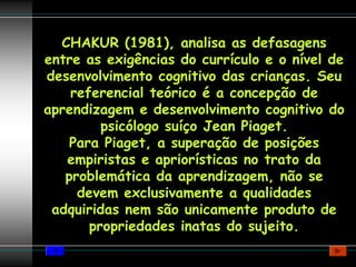 CHAKUR (1981), analisa as defasagens
entre as exigências do currículo e o nível de
desenvolvimento cognitivo das crianças. Seu
    referencial teórico é a concepção de
aprendizagem e desenvolvimento cognitivo do
         psicólogo suíço Jean Piaget.
    Para Piaget, a superação de posições
   empiristas e apriorísticas no trato da
   problemática da aprendizagem, não se
     devem exclusivamente a qualidades
 adquiridas nem são unicamente produto de
       propriedades inatas do sujeito.
 