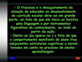 O fracasso e o desajustamento da
  atuação do educador no desenvolvimento
  do currículo escolar deve-se em grande
parte, ao fato de que ele inicia as tarefas
     pela linguagem e por instrumentos
 figurativos do conhecimento, ao invés de
               partir da ação;
   Omite-se (ou ignora-se ) o fato de que
 o comportamento manifesto do aluno traz
subjacentes estruturas cognitivas a serem
 levadas em conta no processo de ensino-
               aprendizagem.
 