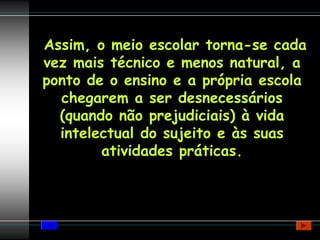 Assim, o meio escolar torna-se cada
vez mais técnico e menos natural, a
ponto de o ensino e a própria escola
  chegarem a ser desnecessários
  (quando não prejudiciais) à vida
  intelectual do sujeito e às suas
        atividades práticas.
 