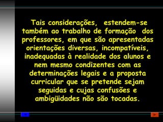 Tais considerações, estendem-se
também ao trabalho de formação dos
professores, em que são apresentadas
  orientações diversas, incompatíveis,
 inadequadas à realidade dos alunos e
    nem mesmo condizentes com as
   determinações legais e a proposta
   curricular que se pretende sejam
      seguidas e cujas confusões e
     ambigüidades não são tocadas.
 