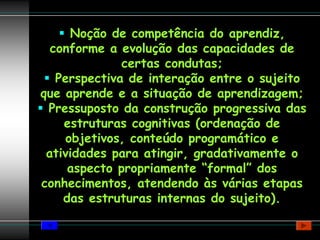 Noção de competência do aprendiz,
  conforme a evolução das capacidades de
              certas condutas;
   Perspectiva de interação entre o sujeito
que aprende e a situação de aprendizagem;
 Pressuposto da construção progressiva das
    estruturas cognitivas (ordenação de
    objetivos, conteúdo programático e
 atividades para atingir, gradativamente o
     aspecto propriamente “formal” dos
conhecimentos, atendendo às várias etapas
    das estruturas internas do sujeito).
 