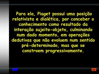 Para ela, Piaget possui uma posição
relativista e dialética, por conceber o
    conhecimento como resultado da
 interação sujeito-objeto, culminando
   num dado momento, em operações
dedutivas que não evoluem num sentido
     pré-determinado, mas que se
      constroem progressivamente.
 