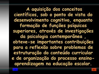 A aquisição dos conceitos
 científicos, sob o ponto de vista do
 desenvolvimento cognitivo, enquanto
    formação de funções psíquicas
superiores, através de investigações
    da psicologia contemporânea ,
obteve-se importantes contribuições
 para a reflexão sobre problemas de
 estruturação do conteúdo curricular
e de organização do processo ensino-
 aprendizagem na educação escolar.
 