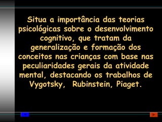 Situa a importância das teorias
psicológicas sobre o desenvolvimento
      cognitivo, que tratam da
    generalização e formação dos
conceitos nas crianças com base nas
 peculiaridades gerais da atividade
mental, destacando os trabalhos de
   Vygotsky, Rubinstein, Piaget.
 