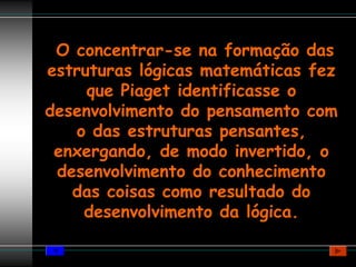 O concentrar-se na formação das
estruturas lógicas matemáticas fez
     que Piaget identificasse o
desenvolvimento do pensamento com
   o das estruturas pensantes,
 enxergando, de modo invertido, o
 desenvolvimento do conhecimento
   das coisas como resultado do
    desenvolvimento da lógica.
 