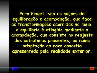 Para Piaget, são as noções de
 equilibração e acomodação, que face
as transformações ocorridas no meio,
   o equilíbrio é atingido mediante a
acomodação, que consiste no reajuste
  das estruturas presentes, ou numa
      adaptação ao novo conceito
apresentado pela realidade exterior.
 