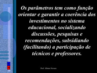 Os parâmetros tem como função
orientar e garantir a coerência dos
     investimentos no sistema
    educacional, socializando
      discussões, pesquisas e
   recomendações, subsidiando
  (facilitando) a participação de
      técnicos e professores.

          Prof. Albano Novaes
 