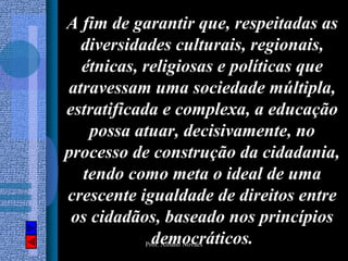 A fim de garantir que, respeitadas as
  diversidades culturais, regionais,
  étnicas, religiosas e políticas que
atravessam uma sociedade múltipla,
estratificada e complexa, a educação
    possa atuar, decisivamente, no
processo de construção da cidadania,
  tendo como meta o ideal de uma
crescente igualdade de direitos entre
 os cidadãos, baseado nos princípios
            democráticos.
          Prof. Albano Novaes
 