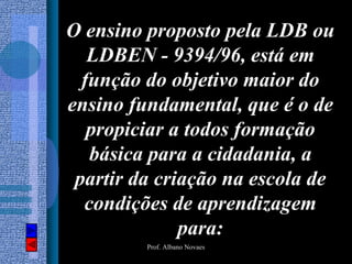 O ensino proposto pela LDB ou
   LDBEN - 9394/96, está em
  função do objetivo maior do
ensino fundamental, que é o de
   propiciar a todos formação
   básica para a cidadania, a
 partir da criação na escola de
  condições de aprendizagem
              para:
         Prof. Albano Novaes
 
