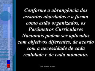 Conforme a abrangência dos
  assuntos abordados e a forma
    como estão organizados, os
     Parâmetros Curriculares
  Nacionais podem ser aplicados
com objetivos diferentes, de acordo
    com a necessidade de cada
  realidade e de cada momento.

          Prof. Albano Novaes
 