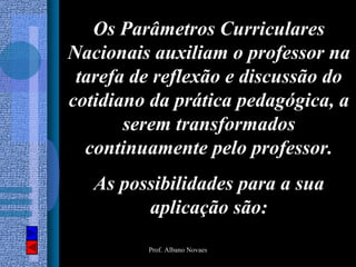 Os Parâmetros Curriculares
Nacionais auxiliam o professor na
 tarefa de reflexão e discussão do
cotidiano da prática pedagógica, a
       serem transformados
  continuamente pelo professor.
   As possibilidades para a sua
         aplicação são:
         Prof. Albano Novaes
 