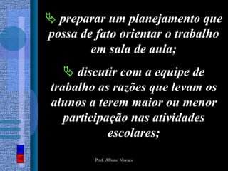 preparar um planejamento que
possa de fato orientar o trabalho
        em sala de aula;
     discutir com a equipe de
trabalho as razões que levam os
alunos a terem maior ou menor
   participação nas atividades
            escolares;
        Prof. Albano Novaes
 