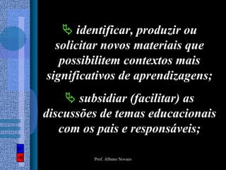identificar, produzir ou
  solicitar novos materiais que
   possibilitem contextos mais
significativos de aprendizagens;
       subsidiar (facilitar) as
discussões de temas educacionais
   com os pais e responsáveis;

         Prof. Albano Novaes
 