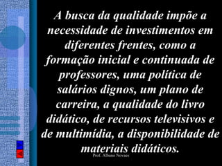A busca da qualidade impõe a
 necessidade de investimentos em
     diferentes frentes, como a
 formação inicial e continuada de
    professores, uma política de
   salários dignos, um plano de
   carreira, a qualidade do livro
 didático, de recursos televisivos e
de multimídia, a disponibilidade de
        materiais didáticos.
          Prof. Albano Novaes
 