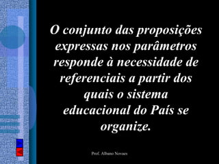 O conjunto das proposições
 expressas nos parâmetros
responde à necessidade de
  referenciais a partir dos
      quais o sistema
   educacional do País se
         organize.
       Prof. Albano Novaes
 