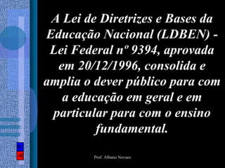 A Lei de Diretrizes e Bases da
Educação Nacional (LDBEN) -
 Lei Federal nº 9394, aprovada
  em 20/12/1996, consolida e
amplia o dever público para com
   a educação em geral e em
 particular para com o ensino
         fundamental.
        Prof. Albano Novaes
 