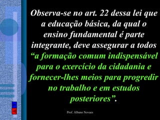 Observa-se no art. 22 dessa lei que
    a educação básica, da qual o
     ensino fundamental é parte
 integrante, deve assegurar a todos
“a formação comum indispensável
   para o exercício da cidadania e
fornecer-lhes meios para progredir
      no trabalho e em estudos
            posteriores”.
          Prof. Albano Novaes
 
