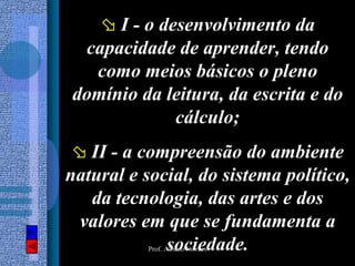 I - o desenvolvimento da
 capacidade de aprender, tendo
  como meios básicos o pleno
domínio da leitura, da escrita e do
             cálculo;
   II - a compreensão do ambiente
natural e social, do sistema político,
   da tecnologia, das artes e dos
 valores em que se fundamenta a
             sociedade.
           Prof. Albano Novaes
 