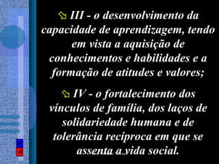 III - o desenvolvimento da
capacidade de aprendizagem, tendo
      em vista a aquisição de
 conhecimentos e habilidades e a
  formação de atitudes e valores;
      IV - o fortalecimento dos
 vínculos de família, dos laços de
    solidariedade humana e de
  tolerância recíproca em que se
       assenta a vida social.
         Prof. Albano Novaes
 