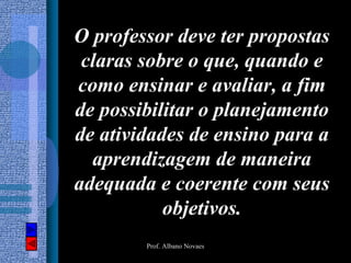 O professor deve ter propostas
 claras sobre o que, quando e
como ensinar e avaliar, a fim
de possibilitar o planejamento
de atividades de ensino para a
  aprendizagem de maneira
adequada e coerente com seus
           objetivos.
        Prof. Albano Novaes
 