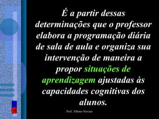 É a partir dessas
determinações que o professor
elabora a programação diária
de sala de aula e organiza sua
   intervenção de maneira a
      propor situações de
  aprendizagem ajustadas às
  capacidades cognitivas dos
            alunos.
        Prof. Albano Novaes
 