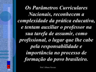 Os Parâmetros Curriculares
      Nacionais, reconhecem a
complexidade da prática educativa,
  e tentam auxiliar o professor na
    sua tarefa de assumir, como
 profissional, o lugar que lhe cabe
       pela responsabilidade e
     importância no processo de
    formação do povo brasileiro.
          Prof. Albano Novaes
 