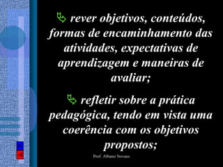rever objetivos, conteúdos,
formas de encaminhamento das
   atividades, expectativas de
  aprendizagem e maneiras de
            avaliar;
     refletir sobre a prática
pedagógica, tendo em vista uma
  coerência com os objetivos
          propostos;
        Prof. Albano Novaes
 