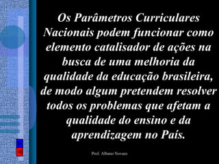 Os Parâmetros Curriculares
Nacionais podem funcionar como
 elemento catalisador de ações na
    busca de uma melhoria da
 qualidade da educação brasileira,
de modo algum pretendem resolver
 todos os problemas que afetam a
     qualidade do ensino e da
      aprendizagem no País.
         Prof. Albano Novaes
 