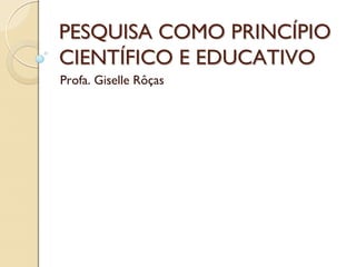 PESQUISA COMO PRINCÍPIO
CIENTÍFICO E EDUCATIVO
Profa. Giselle Rôças
 