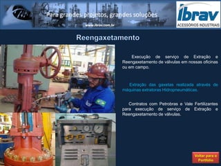 Execução de serviço de Extração e
Reengaxetamento de válvulas em nossas oficinas
ou em campo.



  Extração das gaxetas realizada através de
máquinas extratoras Hidropneumáticas.


   Contratos com Petrobras e Vale Fertilizantes
para execução de serviço de Extração e
Reengaxetamento de válvulas.




                                   Voltar para o
                                     Portfólio
 
