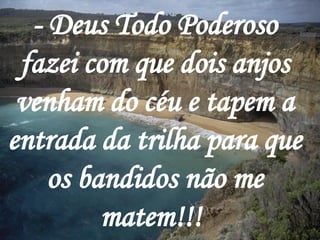 - Deus Todo Poderoso fazei com que dois anjos venham do céu e tapem a entrada da trilha para que os bandidos não me matem!!!   
