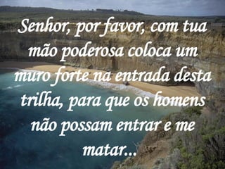 Senhor, por favor, com tua mão poderosa coloca um muro forte na entrada desta trilha, para que os homens não possam entrar e me matar...   